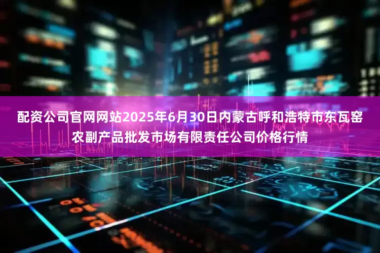 配资公司官网网站2025年6月30日内蒙古呼和浩特市东瓦窑农副产品批发市场有限责任公司价格行情
