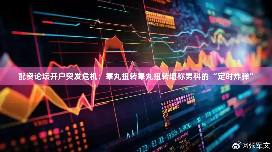 配资论坛开户突发危机：睾丸扭转睾丸扭转堪称男科的 “定时炸弹”